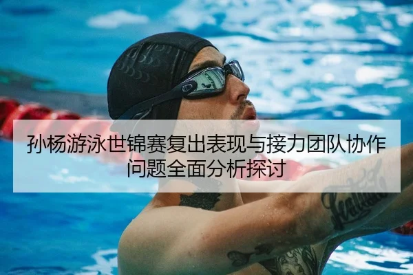 孙杨游泳世锦赛复出表现与接力团队协作问题全面分析探讨